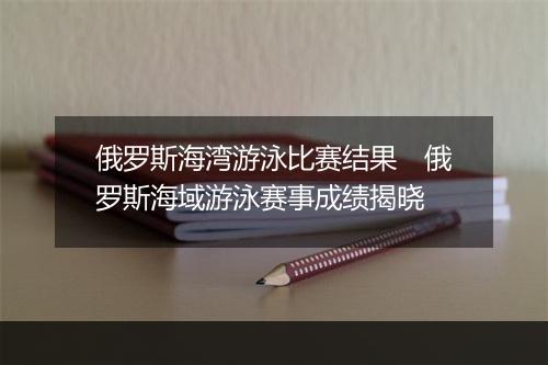 俄罗斯海湾游泳比赛结果　俄罗斯海域游泳赛事成绩揭晓