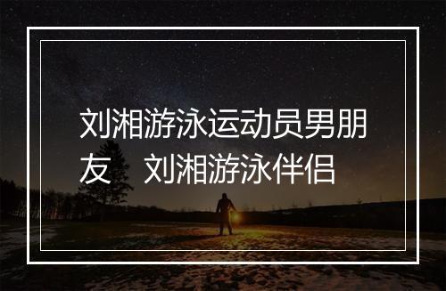 刘湘游泳运动员男朋友　刘湘游泳伴侣